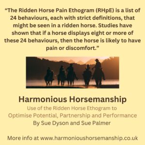 The Ridden Horse Pain Ethogram (RHpE) is a list of 24 behaviours, each with strict definitions, that might be seen in a ridden horse. Studies have shown that if a horse displays eight or more of these 24 behaviours, then the horse is likely to have pain or discomfort. Find out more at www.harmonioushorsemanship.co.uk.