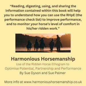 Reading, digesting, using and sharing the information contained within this book will help you to understand how you can use the RHpE (the performance check list) to improve performance, and to monitor your horse's level of comfort in his / her ridden work. Find out more at www.harmonioushorsemanship.co.uk.
